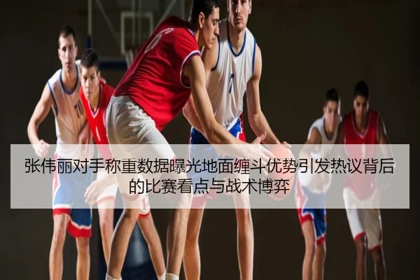 张伟丽对手称重数据曝光地面缠斗优势引发热议背后的比赛看点与战术博弈