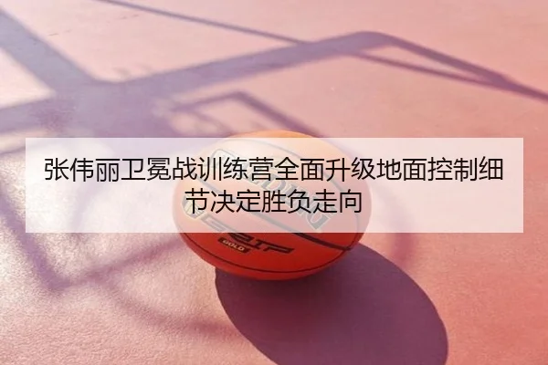 张伟丽卫冕战训练营全面升级地面控制细节决定胜负走向